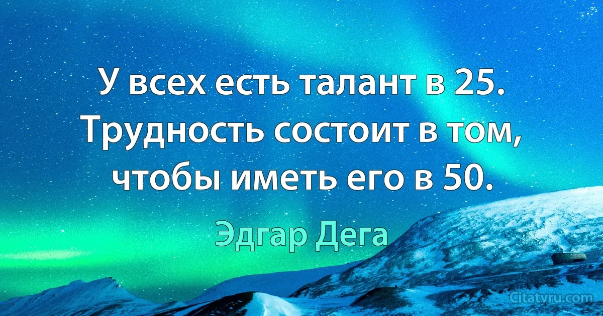 У всех есть талант в 25. Трудность состоит в том, чтобы иметь его в 50. (Эдгар Дега)