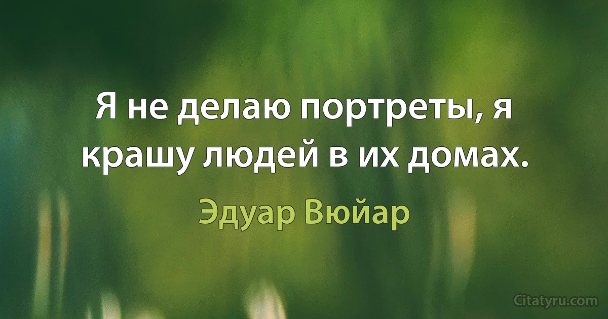 Я не делаю портреты, я крашу людей в их домах. (Эдуар Вюйар)