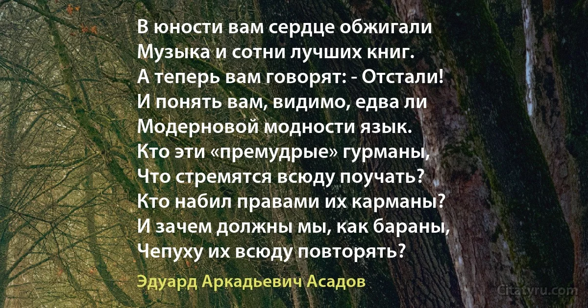 В юности вам сердце обжигали
Музыка и сотни лучших книг.
А теперь вам говорят: - Отстали!
И понять вам, видимо, едва ли
Модерновой модности язык.
Кто эти «премудрые» гурманы,
Что стремятся всюду поучать?
Кто набил правами их карманы?
И зачем должны мы, как бараны,
Чепуху их всюду повторять? (Эдуард Аркадьевич Асадов)