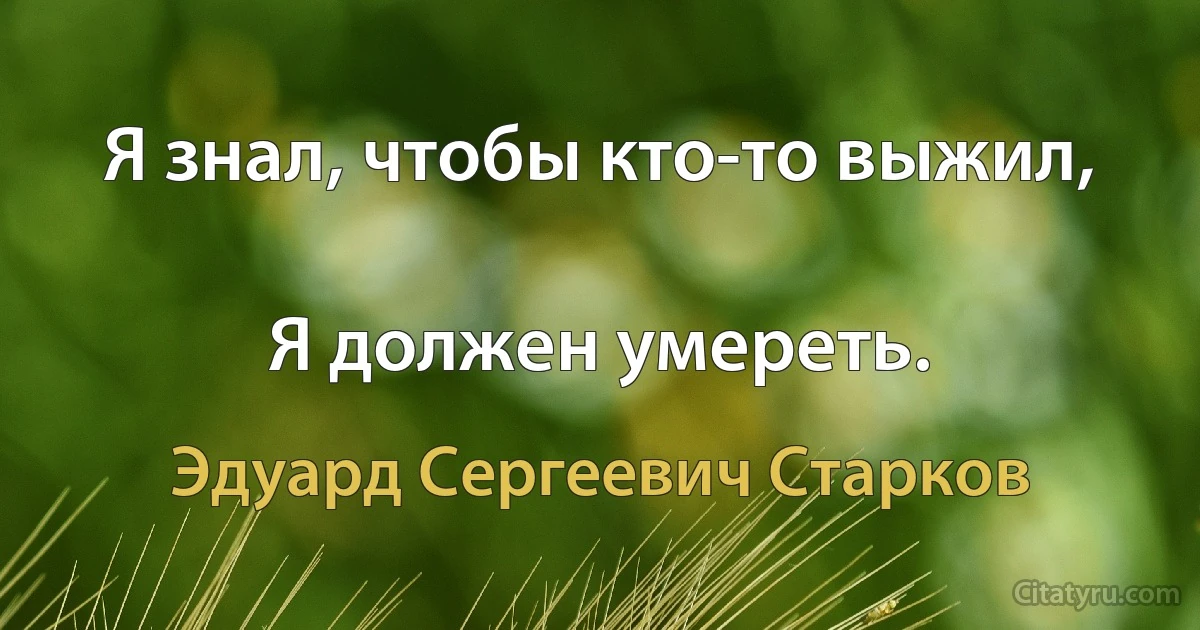 Я знал, чтобы кто-то выжил,

Я должен умереть. (Эдуард Сергеевич Старков)