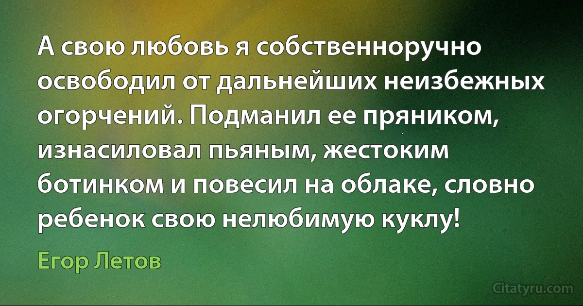 А свою любовь я собственноручно освободил от дальнейших неизбежных огорчений. Подманил ее пряником, изнасиловал пьяным, жестоким ботинком и повесил на облаке, словно ребенок свою нелюбимую куклу! (Егор Летов)