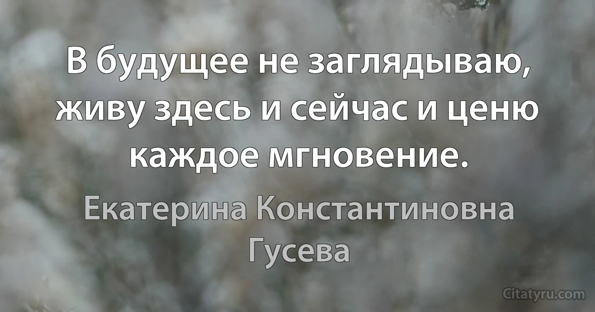 В будущее не заглядываю, живу здесь и сейчас и ценю каждое мгновение. (Екатерина Константиновна Гусева)