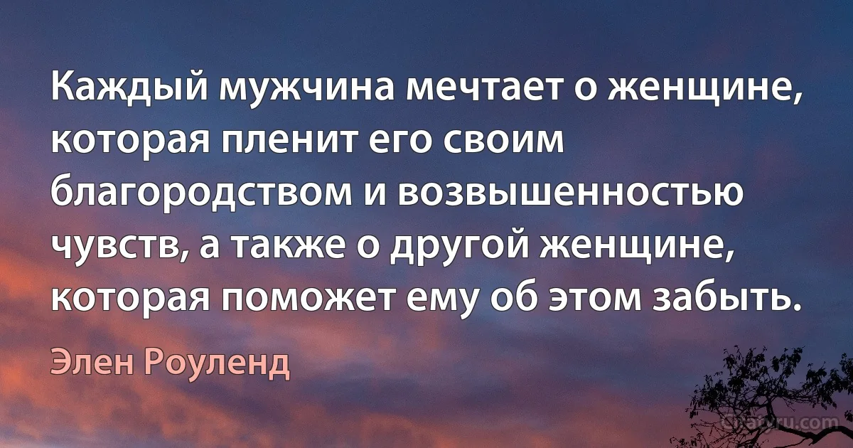 Каждый мужчина мечтает о женщине, которая пленит его своим благородством и возвышенностью чувств, а также о другой женщине, которая поможет ему об этом забыть. (Элен Роуленд)