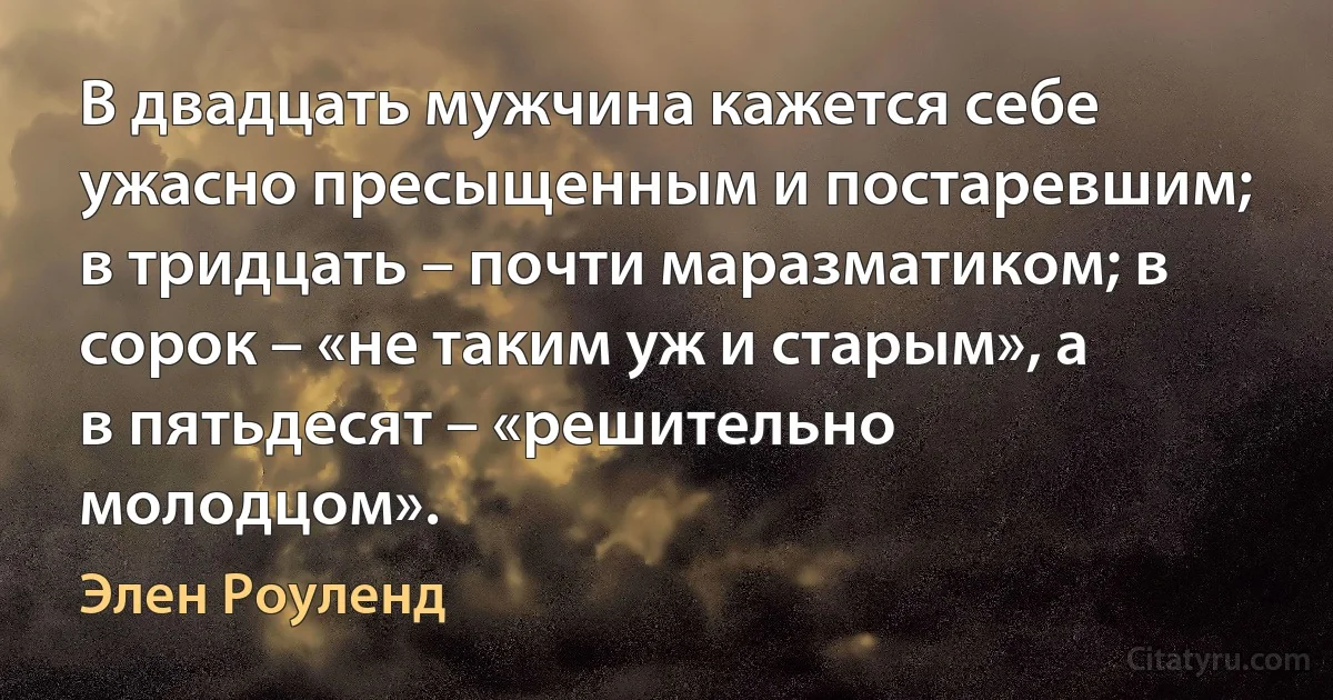 В двадцать мужчина кажется себе ужасно пресыщенным и постаревшим; в тридцать – почти маразматиком; в сорок – «не таким уж и старым», а в пятьдесят – «решительно молодцом». (Элен Роуленд)