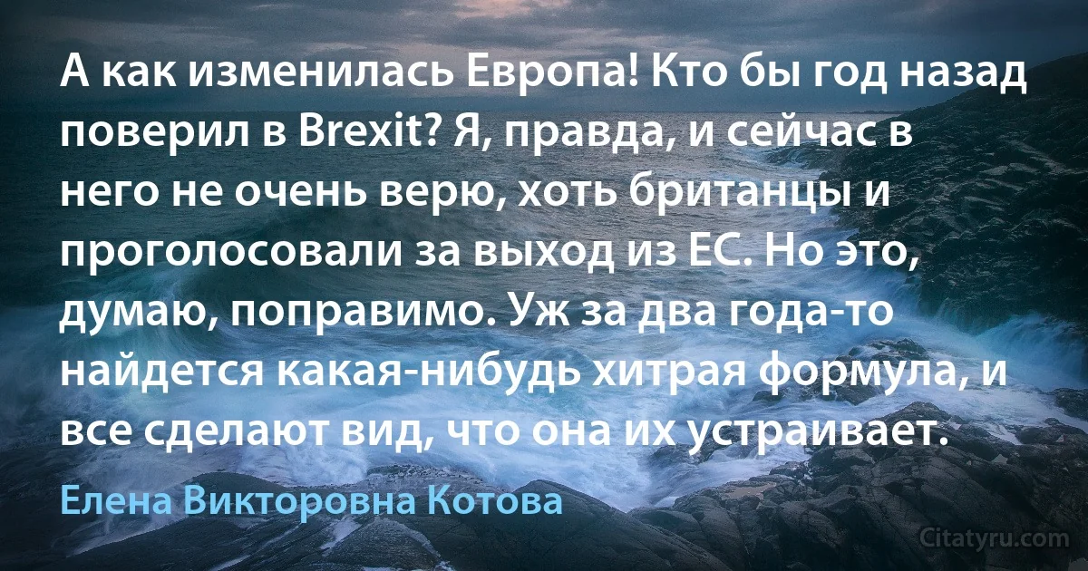 А как изменилась Европа! Кто бы год назад поверил в Brexit? Я, правда, и сейчас в него не очень верю, хоть британцы и проголосовали за выход из ЕС. Но это, думаю, поправимо. Уж за два года-то найдется какая-нибудь хитрая формула, и все сделают вид, что она их устраивает. (Елена Викторовна Котова)