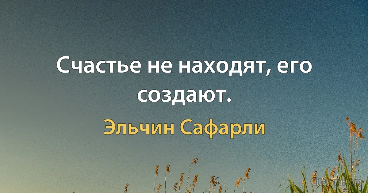 Счастье не находят, его создают. (Эльчин Сафарли)