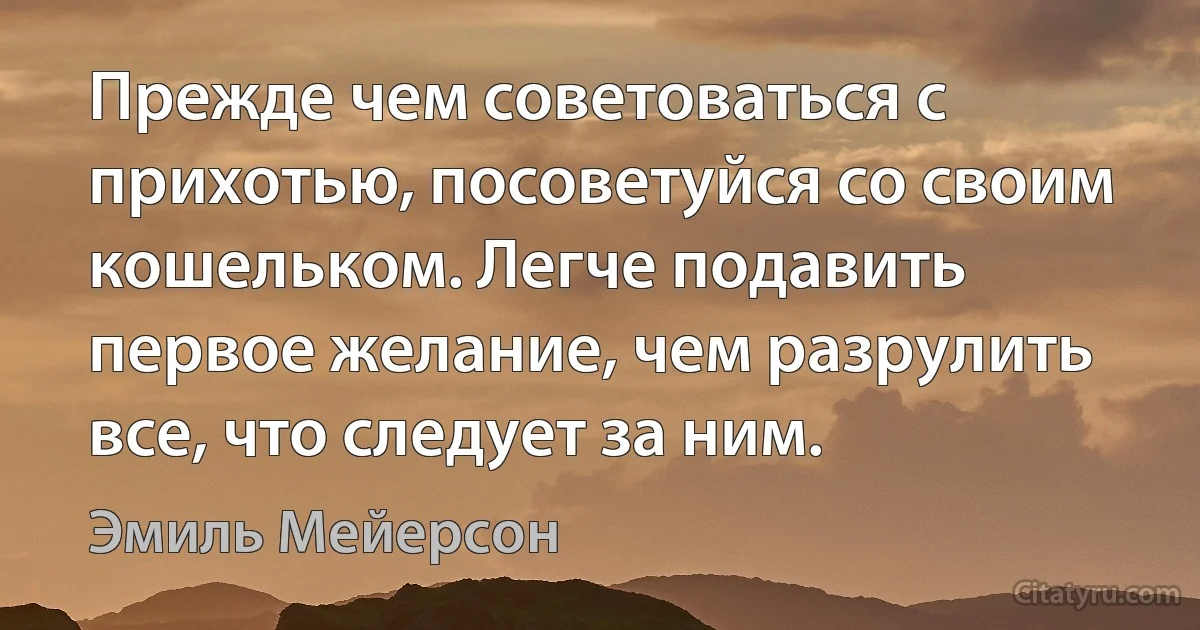 Прежде чем советоваться с прихотью, посоветуйся со своим кошельком. Легче подавить первое желание, чем разрулить все, что следует за ним. (Эмиль Мейерсон)