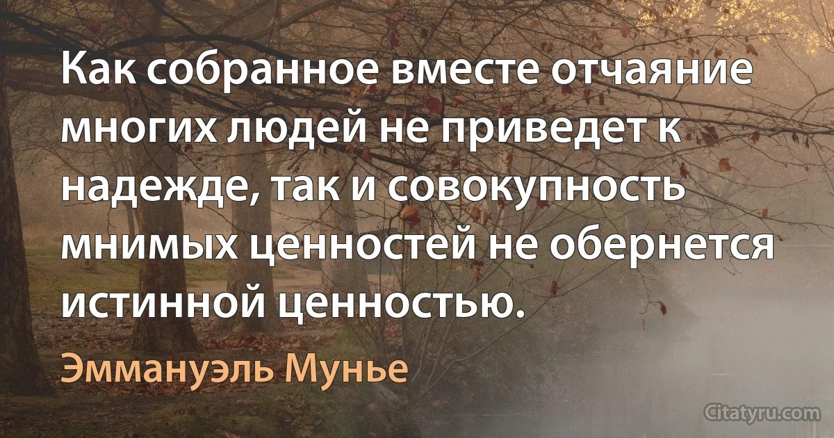 Как собранное вместе отчаяние многих людей не приведет к надежде, так и совокупность мнимых ценностей не обернется истинной ценностью. (Эммануэль Мунье)