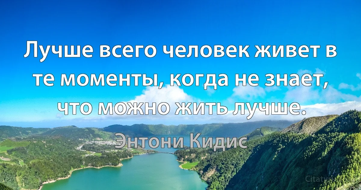 Лучше всего человек живет в те моменты, когда не знает, что можно жить лучше. (Энтони Кидис)