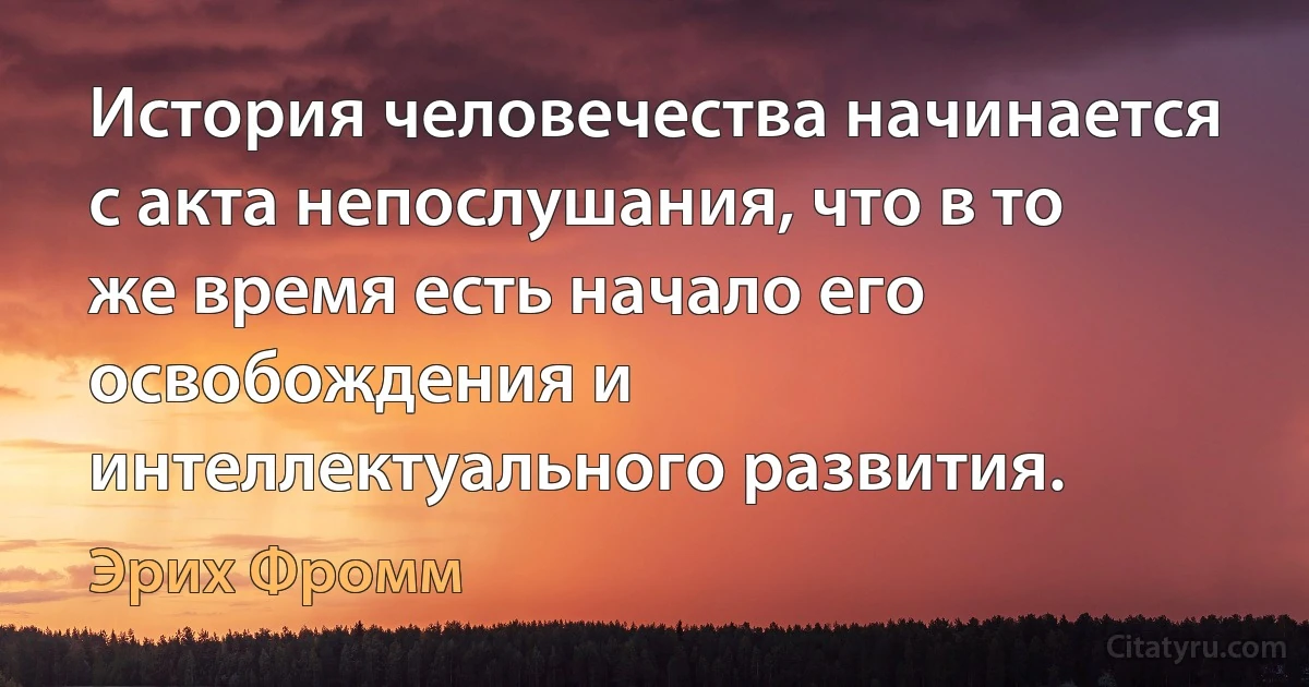 История человечества начинается с акта непослушания, что в то же время есть начало его освобождения и интеллектуального развития. (Эрих Фромм)