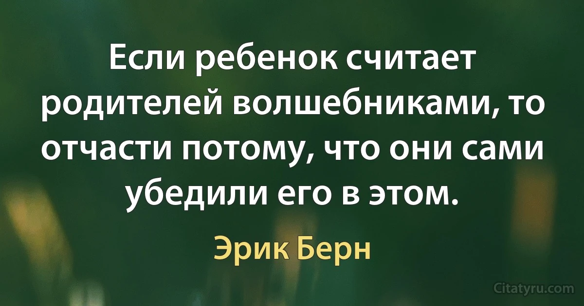 Если ребенок считает родителей волшебниками, то отчасти потому, что они сами убедили его в этом. (Эрик Берн)