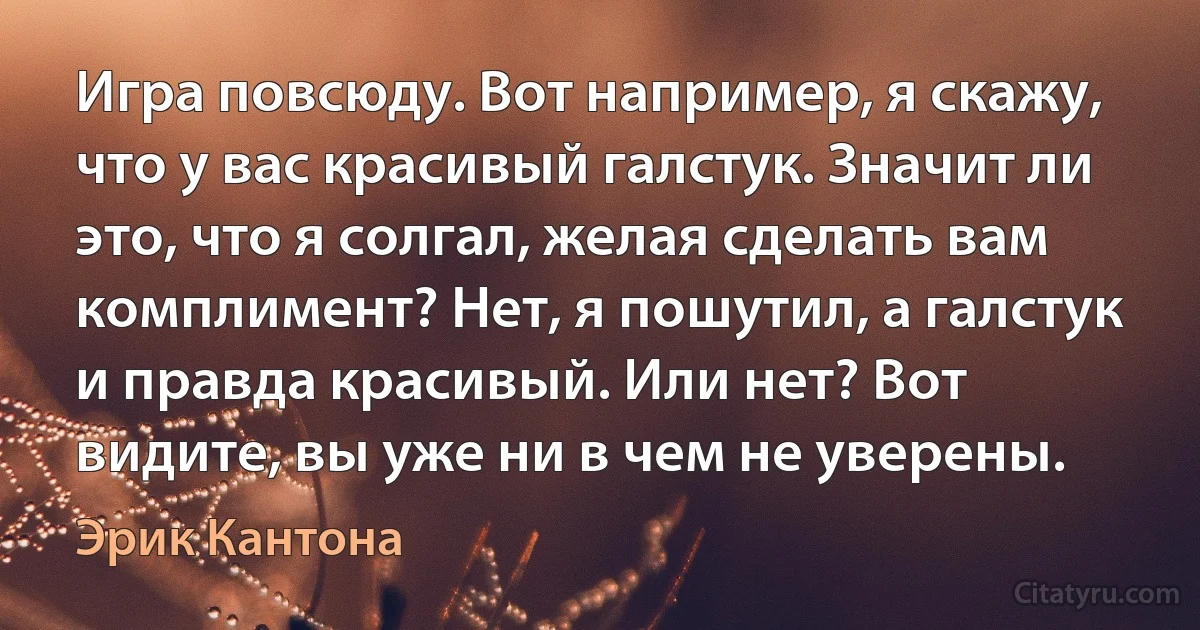 Игра повсюду. Вот например, я скажу, что у вас красивый галстук. Значит ли это, что я солгал, желая сделать вам комплимент? Нет, я пошутил, а галстук и правда красивый. Или нет? Вот видите, вы уже ни в чем не уверены. (Эрик Кантона)