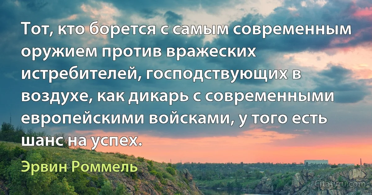 Тот, кто борется с самым современным оружием против вражеских истребителей, господствующих в воздухе, как дикарь с современными европейскими войсками, у того есть шанс на успех. (Эрвин Роммель)