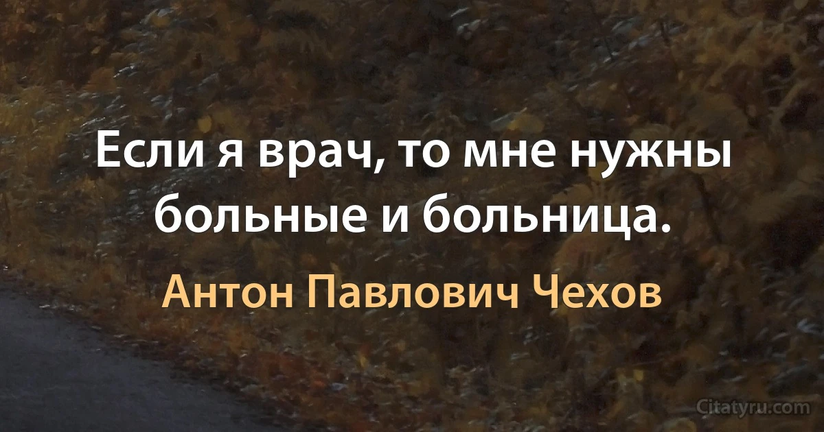 Если я врач, то мне нужны больные и больница. (Антон Павлович Чехов)