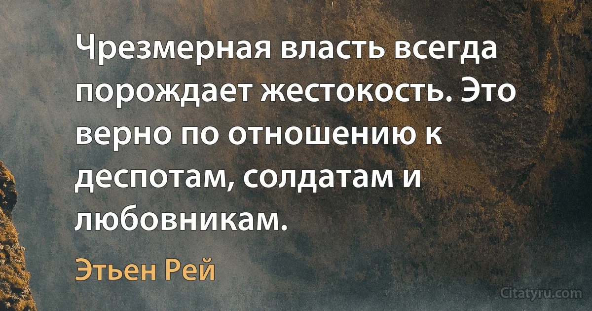 Чрезмерная власть всегда порождает жестокость. Это верно по отношению к деспотам, солдатам и любовникам. (Этьен Рей)