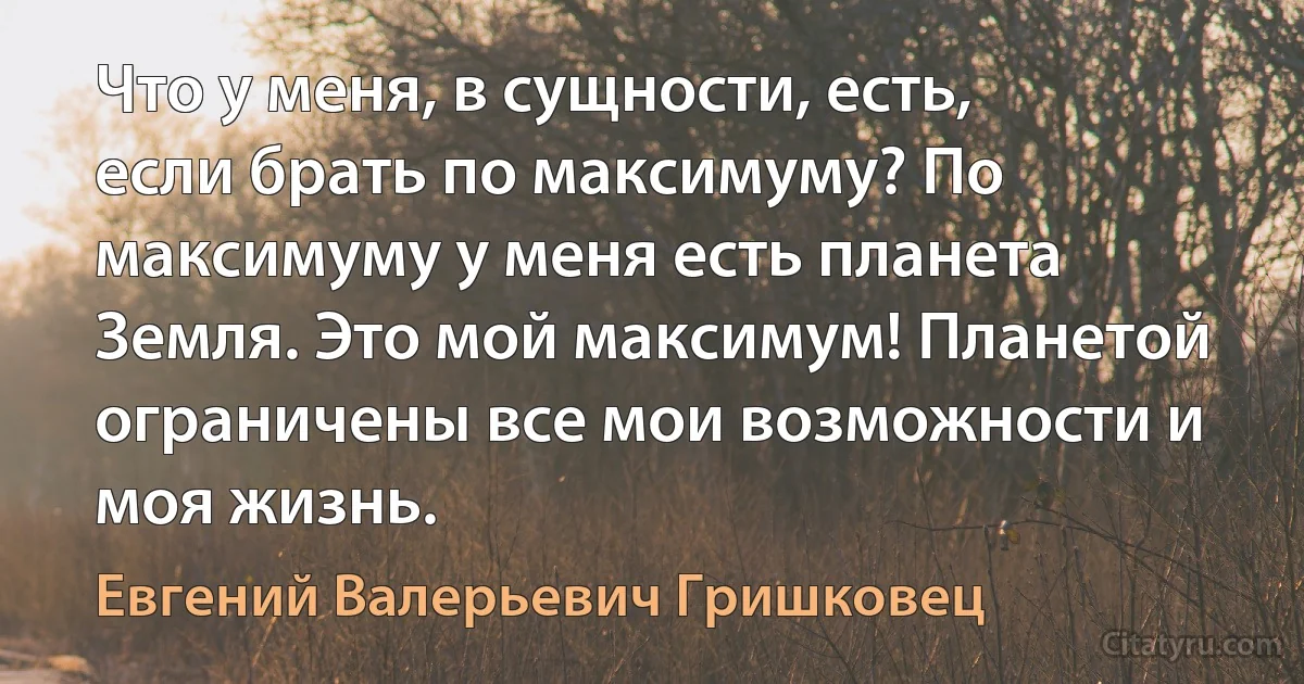 Что у меня, в сущности, есть, если брать по максимуму? По максимуму у меня есть планета Земля. Это мой максимум! Планетой ограничены все мои возможности и моя жизнь. (Евгений Валерьевич Гришковец)