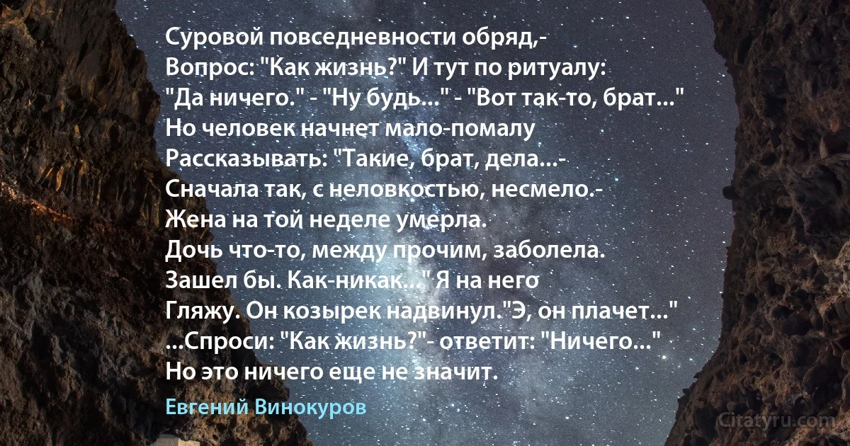 Суровой повседневности обряд,-
Вопрос: "Как жизнь?" И тут по ритуалу:
"Да ничего." - "Ну будь..." - "Вот так-то, брат..."
Но человек начнет мало-помалу
Рассказывать: "Такие, брат, дела...-
Сначала так, с неловкостью, несмело.-
Жена на той неделе умерла.
Дочь что-то, между прочим, заболела.
Зашел бы. Как-никак..." Я на него
Гляжу. Он козырек надвинул."Э, он плачет..."
...Спроси: "Как жизнь?"- ответит: "Ничего..."
Но это ничего еще не значит. (Евгений Винокуров)