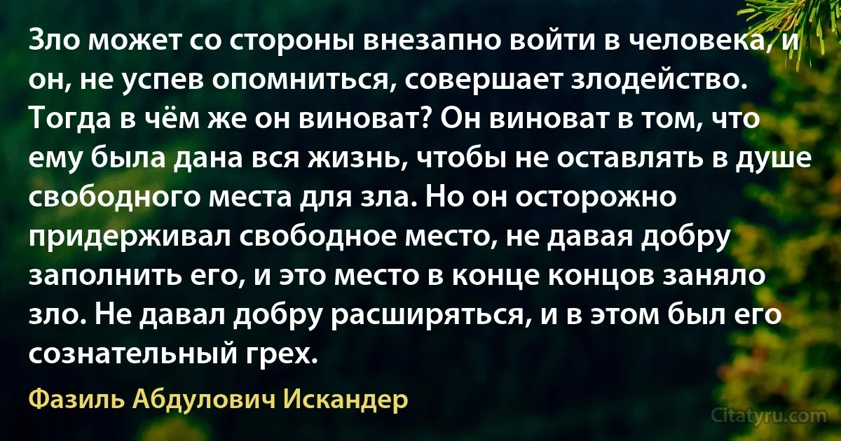 Зло может со стороны внезапно войти в человека, и он, не успев опомниться, совершает злодейство. Тогда в чём же он виноват? Он виноват в том, что ему была дана вся жизнь, чтобы не оставлять в душе свободного места для зла. Но он осторожно придерживал свободное место, не давая добру заполнить его, и это место в конце концов заняло зло. Не давал добру расширяться, и в этом был его сознательный грех. (Фазиль Абдулович Искандер)