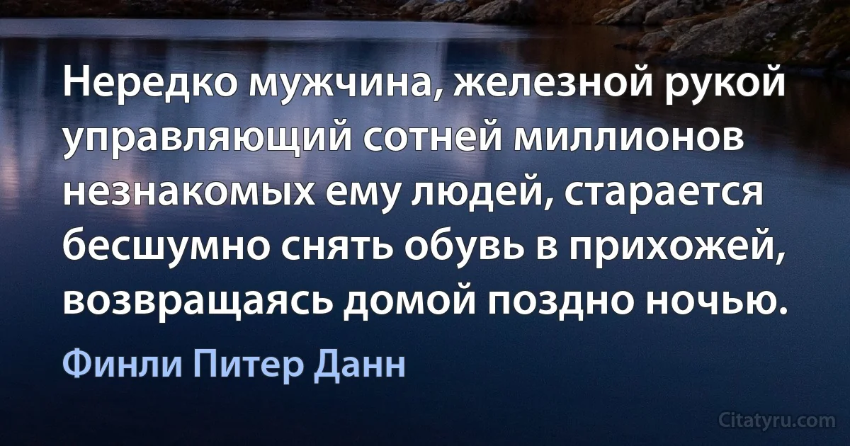 Нередко мужчина, железной рукой управляющий сотней миллионов незнакомых ему людей, старается бесшумно снять обувь в прихожей, возвращаясь домой поздно ночью. (Финли Питер Данн)