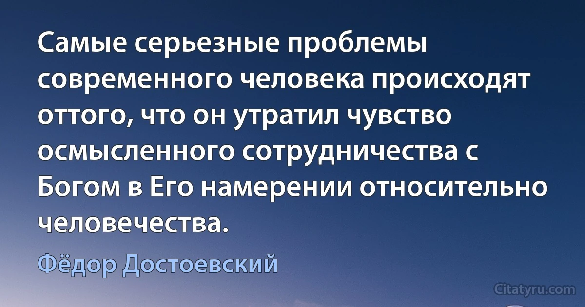 Самые серьезные проблемы современного человека происходят оттого, что он утратил чувство осмысленного сотрудничества с Богом в Его намерении относительно человечества. (Фёдор Достоевский)