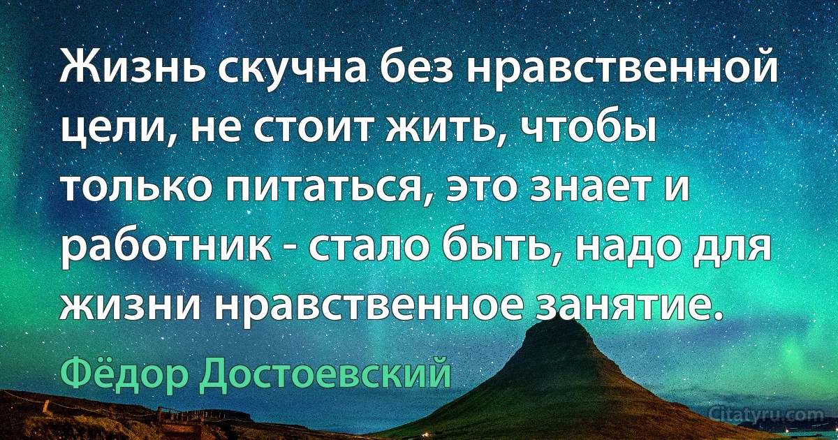 Жизнь скучна без нравственной цели, не стоит жить, чтобы только питаться, это знает и работник - стало быть, надо для жизни нравственное занятие. (Фёдор Достоевский)