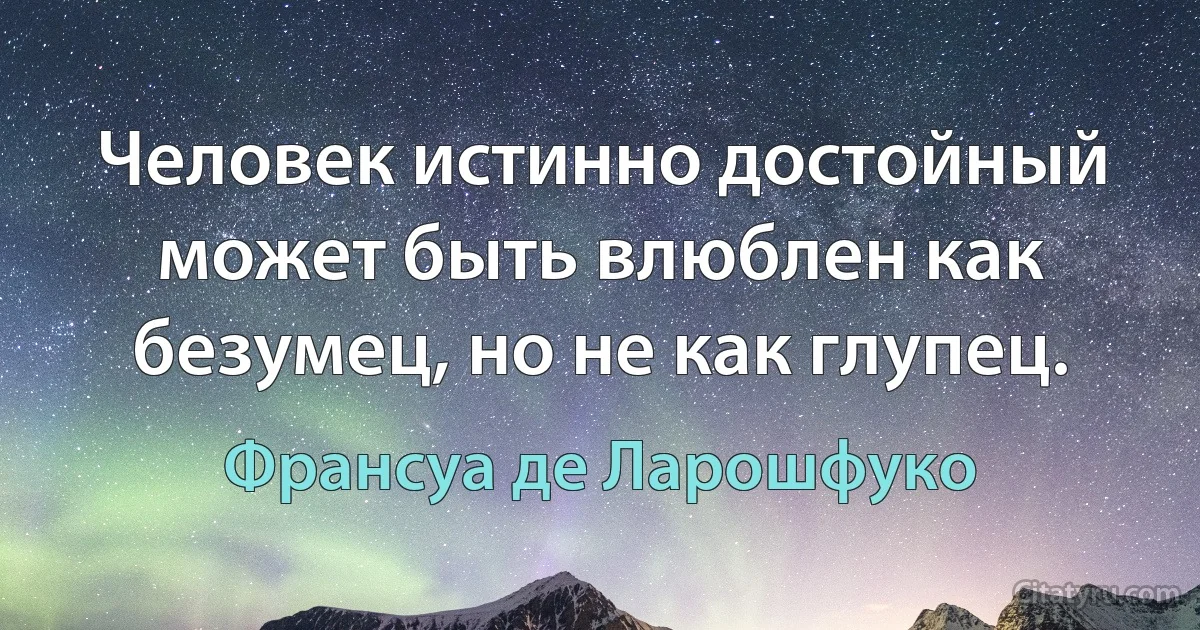 Человек истинно достойный может быть влюблен как безумец, но не как глупец. (Франсуа де Ларошфуко)