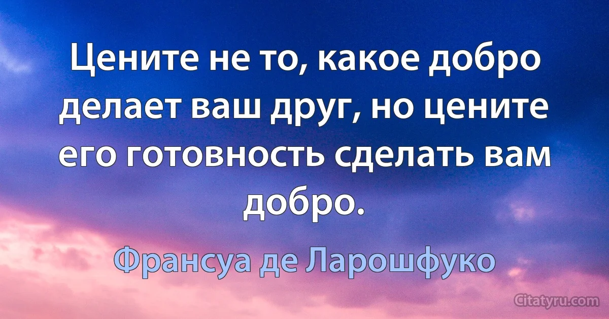 Цените не то, какое добро делает ваш друг, но цените его готовность сделать вам добро. (Франсуа де Ларошфуко)