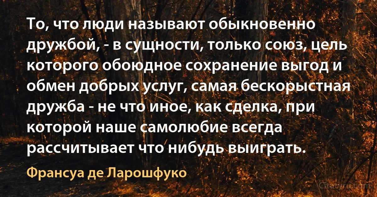 То, что люди называют обыкновенно дружбой, - в сущности, только союз, цель которого обоюдное сохранение выгод и обмен добрых услуг, самая бескорыстная дружба - не что иное, как сделка, при которой наше самолюбие всегда рассчитывает что нибудь выиграть. (Франсуа де Ларошфуко)