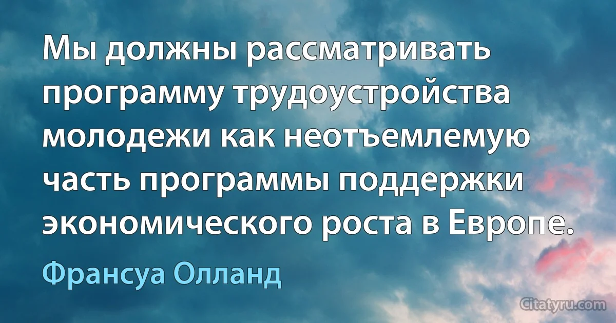 Мы должны рассматривать программу трудоустройства молодежи как неотъемлемую часть программы поддержки экономического роста в Европе. (Франсуа Олланд)