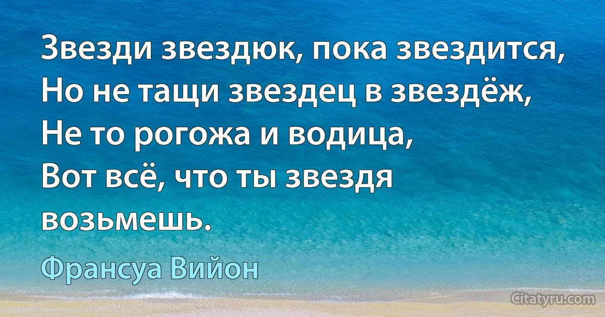 Звезди звездюк, пока звездится,
Но не тащи звездец в звездёж,
Не то рогожа и водица,
Вот всё, что ты звездя возьмешь. (Франсуа Вийон)