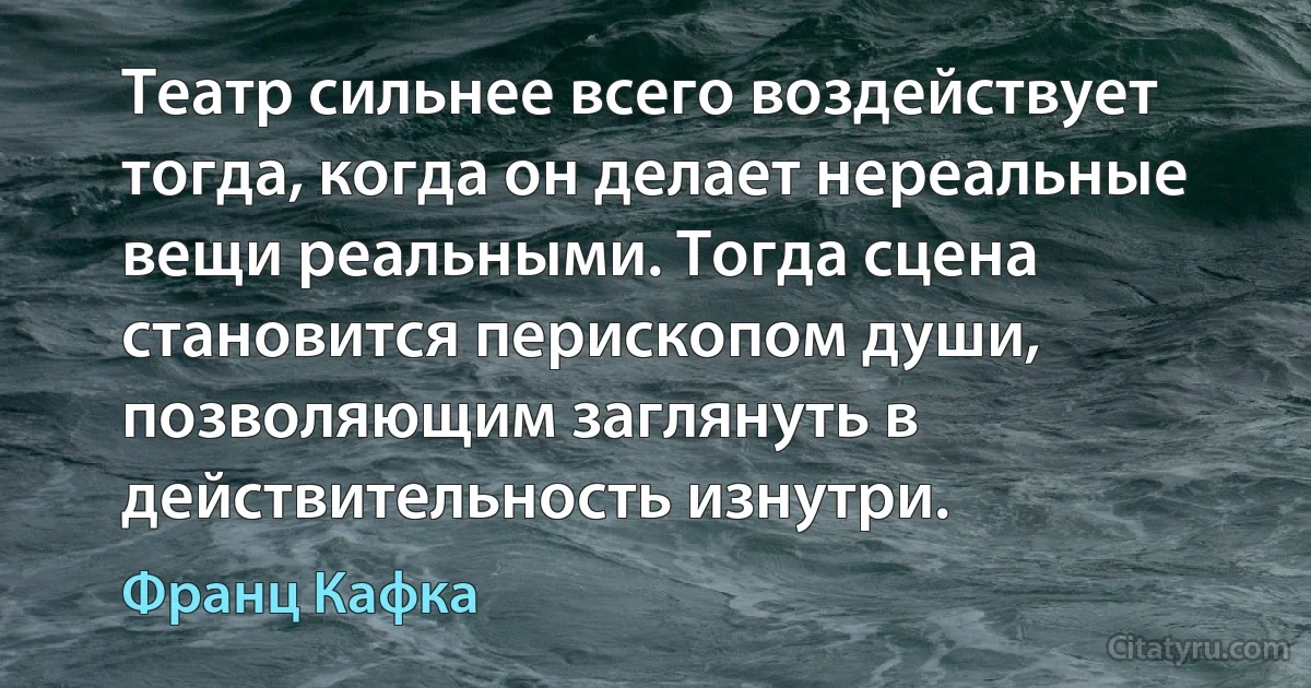 Театр сильнее всего воздействует тогда, когда он делает нереальные вещи реальными. Тогда сцена становится перископом души, позволяющим заглянуть в действительность изнутри. (Франц Кафка)