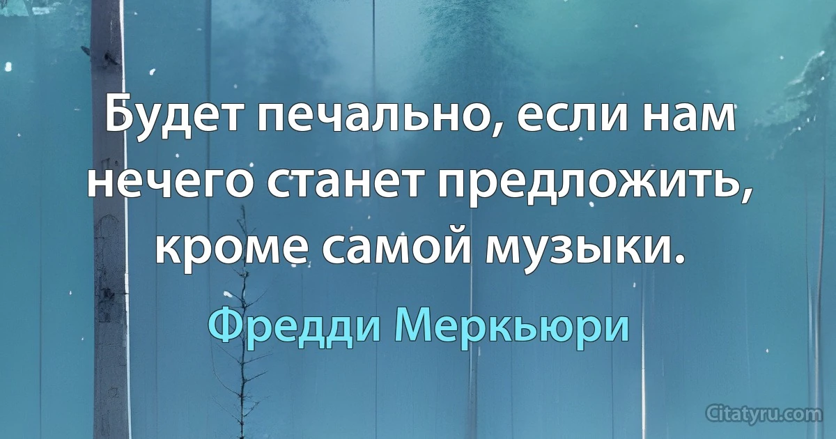 Будет печально, если нам нечего станет предложить, кроме самой музыки. (Фредди Меркьюри)