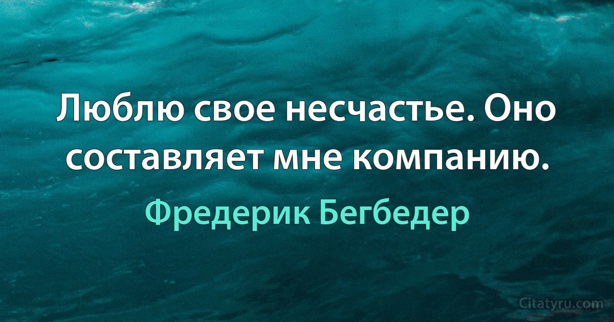 Люблю свое несчастье. Оно составляет мне компанию. (Фредерик Бегбедер)