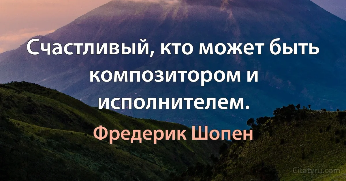 Счастливый, кто может быть композитором и исполнителем. (Фредерик Шопен)