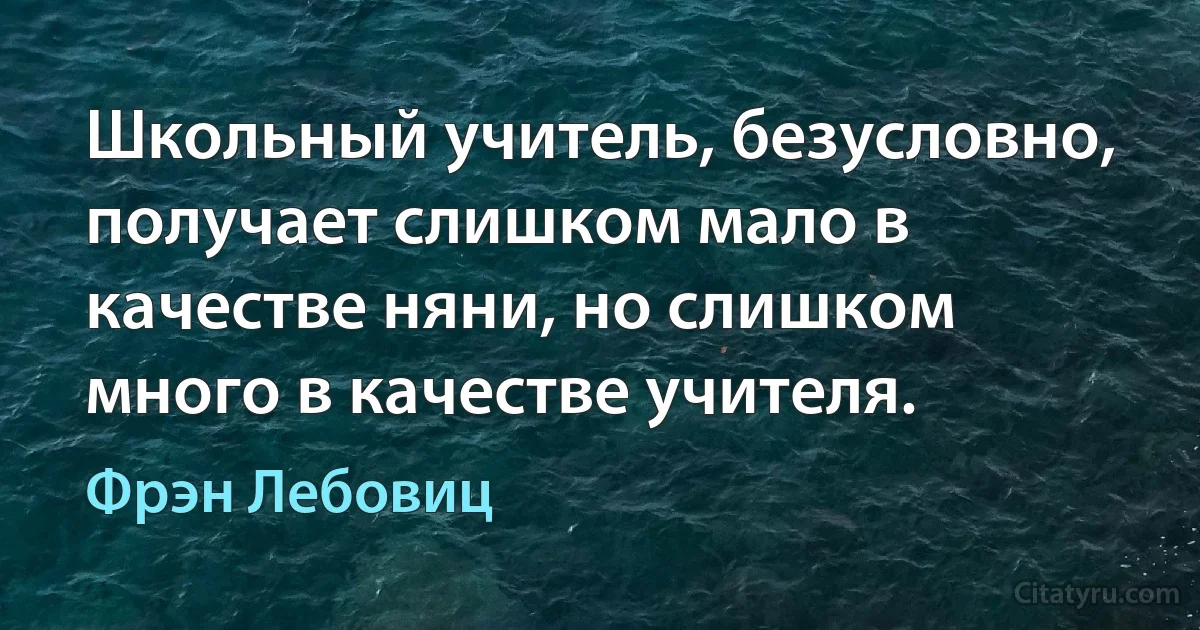 Школьный учитель, безусловно, получает слишком мало в качестве няни, но слишком много в качестве учителя. (Фрэн Лебовиц)