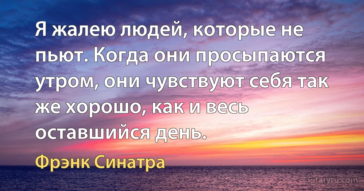 Я жалею людей, которые не пьют. Когда они просыпаются утром, они чувствуют себя так же хорошо, как и весь оставшийся день. (Фрэнк Синатра)