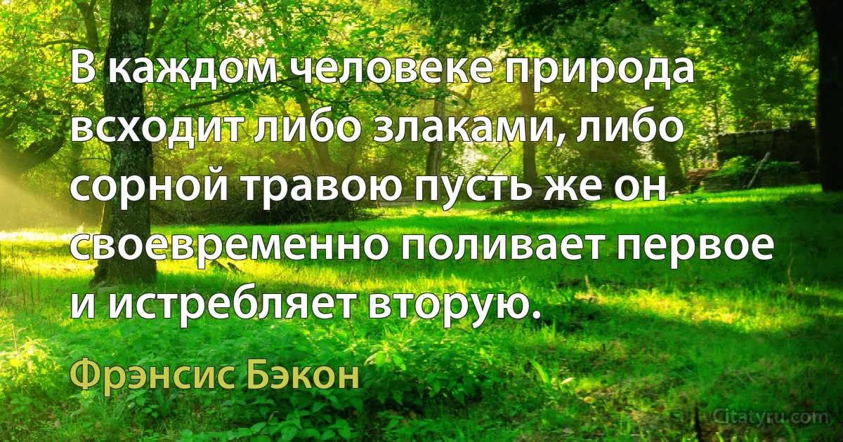 В каждом человеке природа всходит либо злаками, либо сорной травою пусть же он своевременно поливает первое и истребляет вторую. (Фрэнсис Бэкон)