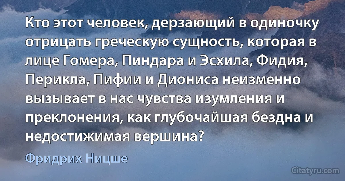 Кто этот человек, дерзающий в одиночку отрицать греческую сущность, которая в лице Гомера, Пиндара и Эсхила, Фидия, Перикла, Пифии и Диониса неизменно вызывает в нас чувства изумления и преклонения, как глубочайшая бездна и недостижимая вершина? (Фридрих Ницше)