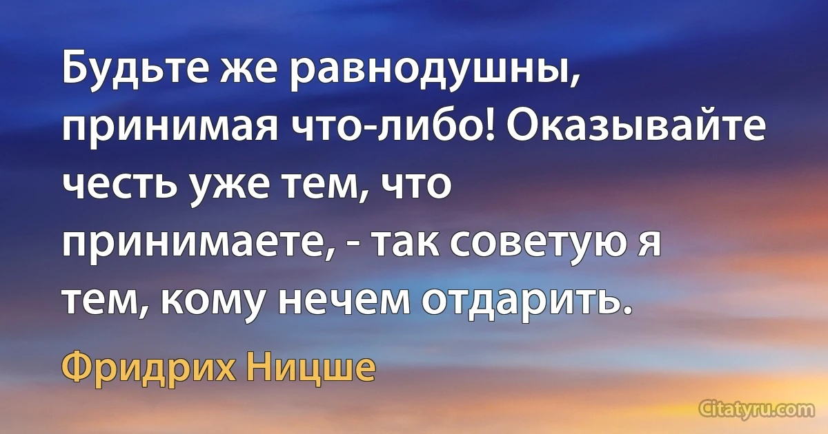 Будьте же равнодушны, принимая что-либо! Оказывайте честь уже тем, что принимаете, - так советую я тем, кому нечем отдарить. (Фридрих Ницше)