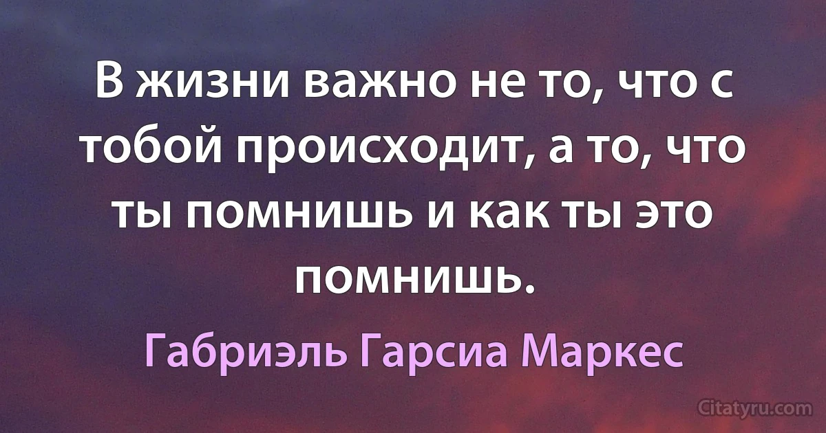 В жизни важно не то, что с тобой происходит, а то, что ты помнишь и как ты это помнишь. (Габриэль Гарсиа Маркес)