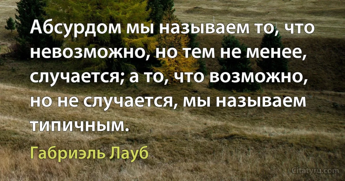 Абсурдом мы называем то, что невозможно, но тем не менее, случается; а то, что возможно, но не случается, мы называем типичным. (Габриэль Лауб)