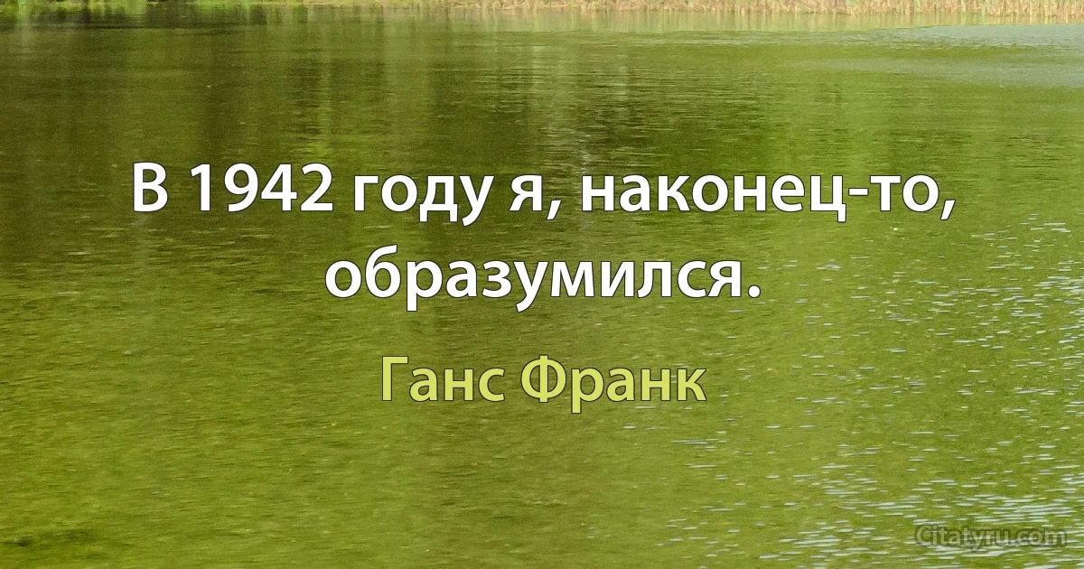 В 1942 году я, наконец-то, образумился. (Ганс Франк)