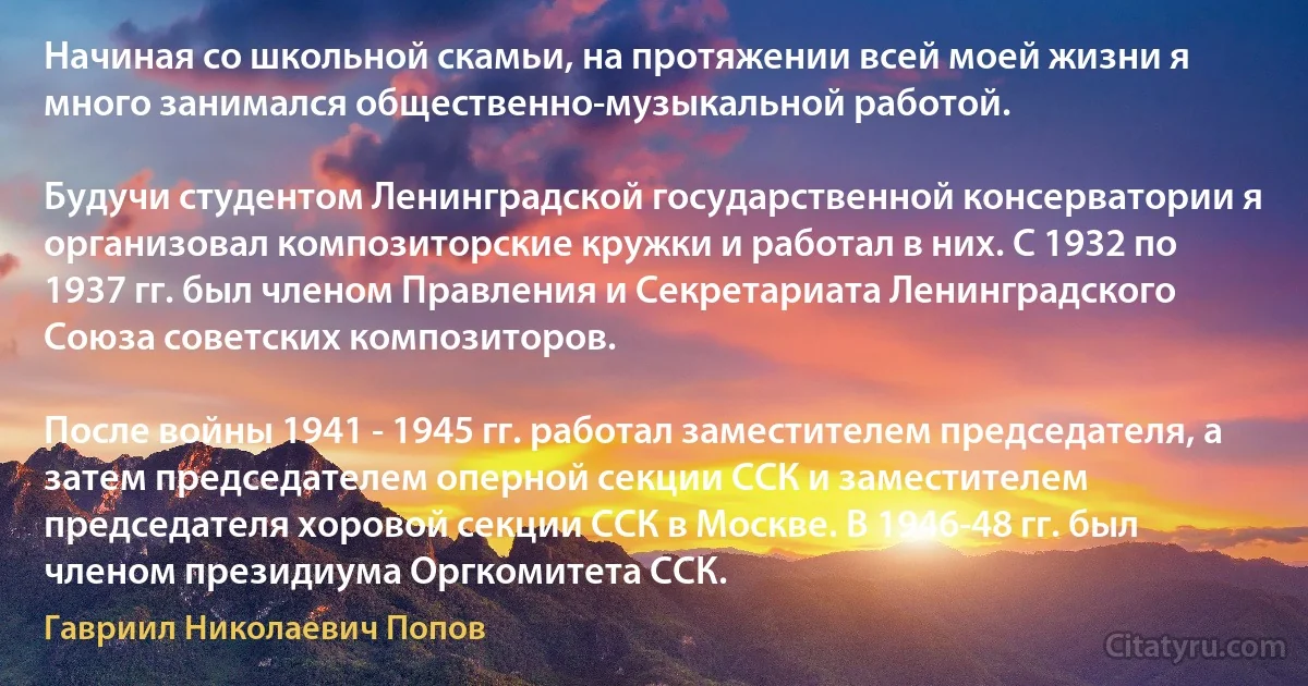 Начиная со школьной скамьи, на протяжении всей моей жизни я много занимался общественно-музыкальной работой.

Будучи студентом Ленинградской государственной консерватории я организовал композиторские кружки и работал в них. С 1932 по 1937 гг. был членом Правления и Секретариата Ленинградского Союза советских композиторов.

После войны 1941 - 1945 гг. работал заместителем председателя, а затем председателем оперной секции ССК и заместителем председателя хоровой секции ССК в Москве. В 1946-48 гг. был членом президиума Оргкомитета ССК. (Гавриил Николаевич Попов)