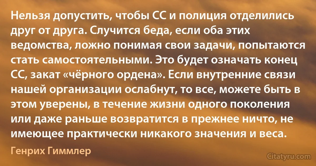 Нельзя допустить, чтобы СС и полиция отделились друг от друга. Случится беда, если оба этих ведомства, ложно понимая свои задачи, попытаются стать самостоятельными. Это будет означать конец СС, закат «чёрного ордена». Если внутренние связи нашей организации ослабнут, то все, можете быть в этом уверены, в течение жизни одного поколения или даже раньше возвратится в прежнее ничто, не имеющее практически никакого значения и веса. (Генрих Гиммлер)