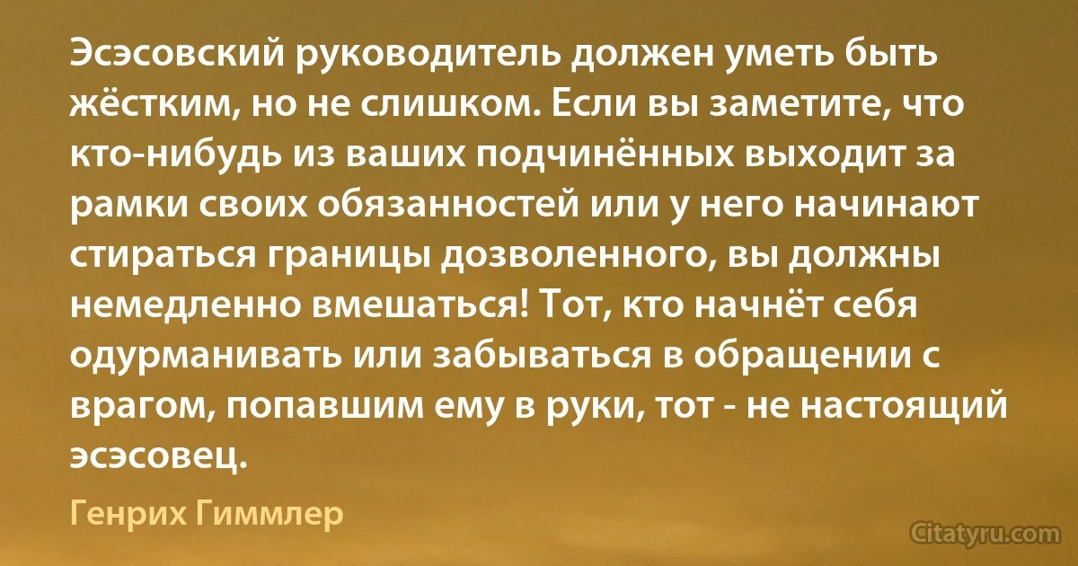 Эсэсовский руководитель должен уметь быть жёстким, но не слишком. Если вы заметите, что кто-нибудь из ваших подчинённых выходит за рамки своих обязанностей или у него начинают стираться границы дозволенного, вы должны немедленно вмешаться! Тот, кто начнёт себя одурманивать или забываться в обращении с врагом, попавшим ему в руки, тот - не настоящий эсэсовец. (Генрих Гиммлер)