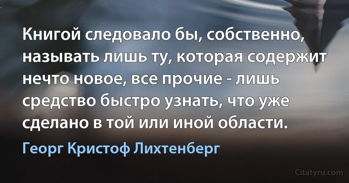 Книгой следовало бы, собственно, называть лишь ту, которая содержит нечто новое, все прочие - лишь средство быстро узнать, что уже сделано в той или иной области. (Георг Кристоф Лихтенберг)