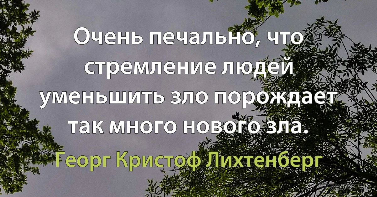 Очень печально, что стремление людей уменьшить зло порождает так много нового зла. (Георг Кристоф Лихтенберг)