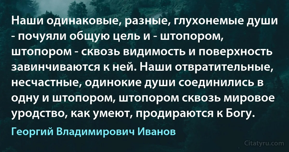 Наши одинаковые, разные, глухонемые души - почуяли общую цель и - штопором, штопором - сквозь видимость и поверхность завинчиваются к ней. Наши отвратительные, несчастные, одинокие души соединились в одну и штопором, штопором сквозь мировое уродство, как умеют, продираются к Богу. (Георгий Владимирович Иванов)