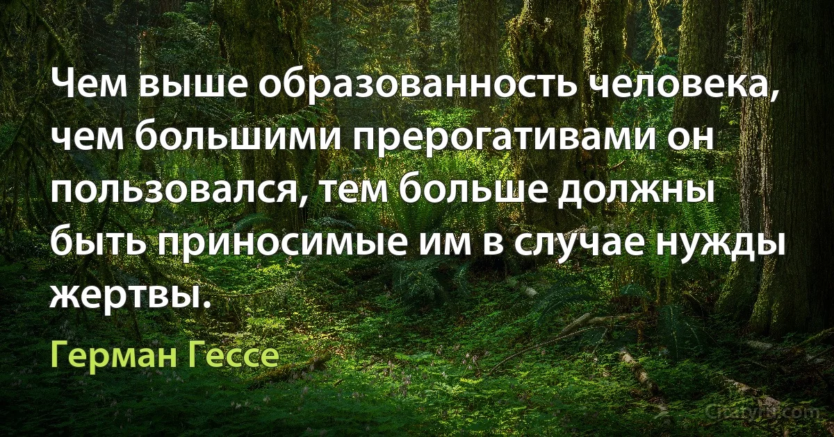 Чем выше образованность человека, чем большими прерогативами он пользовался, тем больше должны быть приносимые им в случае нужды жертвы. (Герман Гессе)