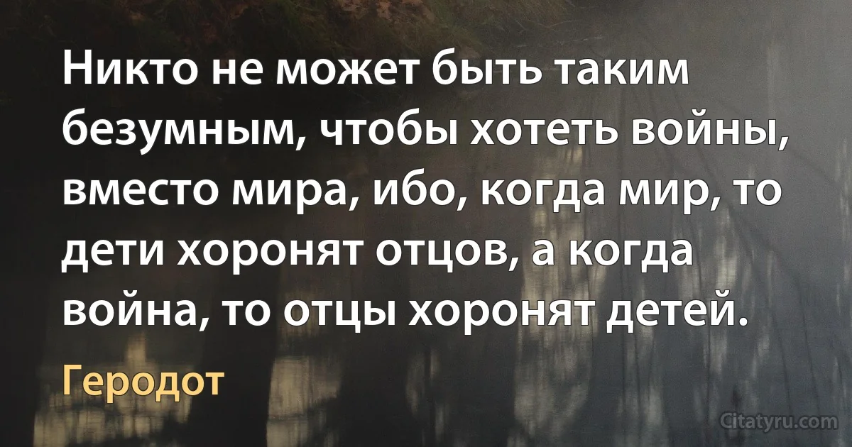 Никто не может быть таким безумным, чтобы хотеть войны, вместо мира, ибо, когда мир, то дети хоронят отцов, а когда война, то отцы хоронят детей. (Геродот)